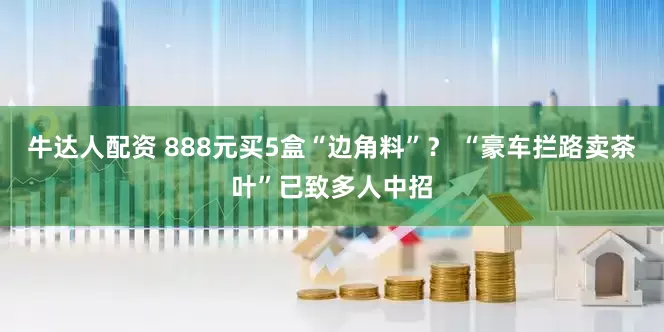 牛达人配资 888元买5盒“边角料”？ “豪车拦路卖茶叶”已致多人中招