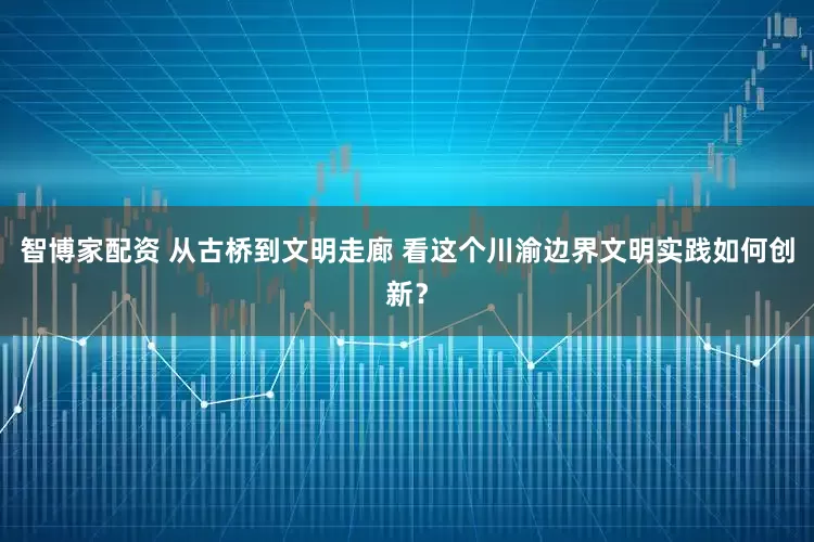 智博家配资 从古桥到文明走廊 看这个川渝边界文明实践如何创新？