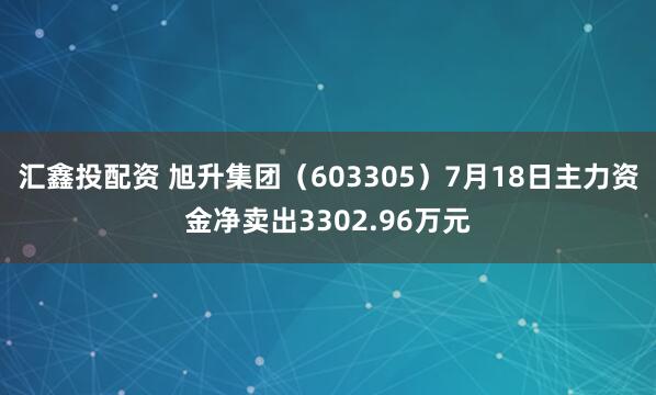 汇鑫投配资 旭升集团（603305）7月18日主力资金净卖出3302.96万元