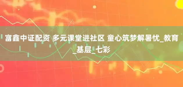 富鑫中证配资 多元课堂进社区 童心筑梦解暑忧_教育_基层_七彩
