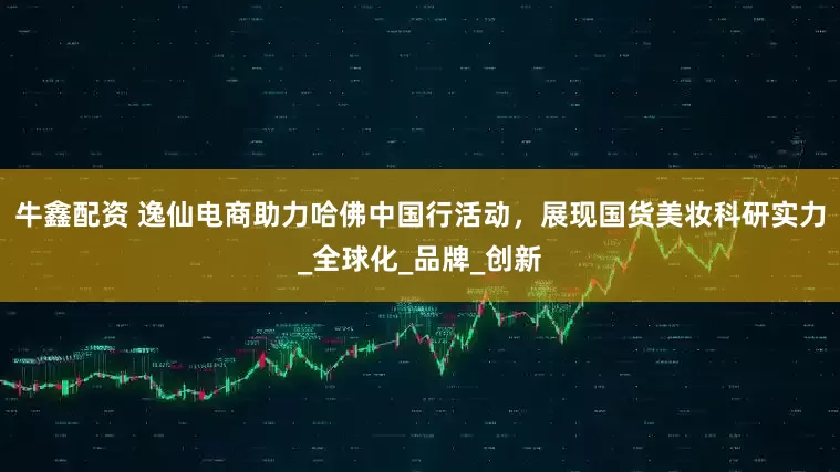 牛鑫配资 逸仙电商助力哈佛中国行活动，展现国货美妆科研实力_全球化_品牌_创新