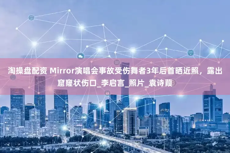淘操盘配资 Mirror演唱会事故受伤舞者3年后首晒近照，露出窟窿状伤口_李启言_照片_袁诗葭