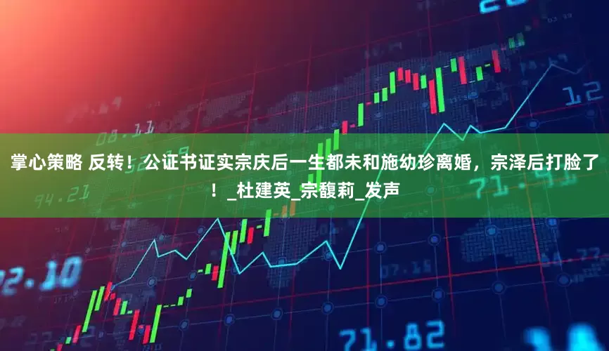 掌心策略 反转！公证书证实宗庆后一生都未和施幼珍离婚，宗泽后打脸了！_杜建英_宗馥莉_发声