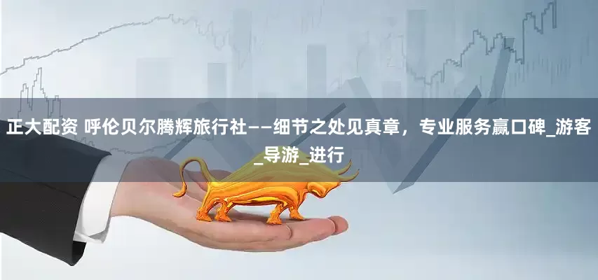 正大配资 呼伦贝尔腾辉旅行社——细节之处见真章，专业服务赢口碑_游客_导游_进行