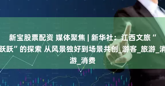 新宝股票配资 媒体聚焦 | 新华社：江西文旅“活跃跃”的探索 从风景独好到场景共创_游客_旅游_消费