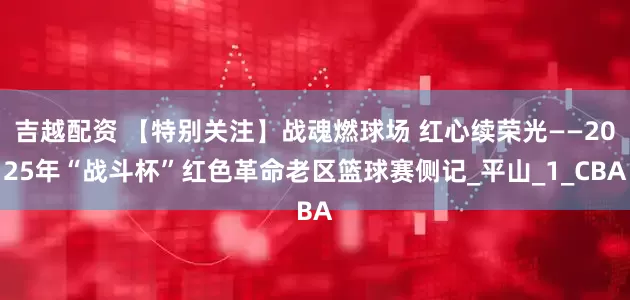 吉越配资 【特别关注】战魂燃球场 红心续荣光——2025年“战斗杯”红色革命老区篮球赛侧记_平山_1_CBA