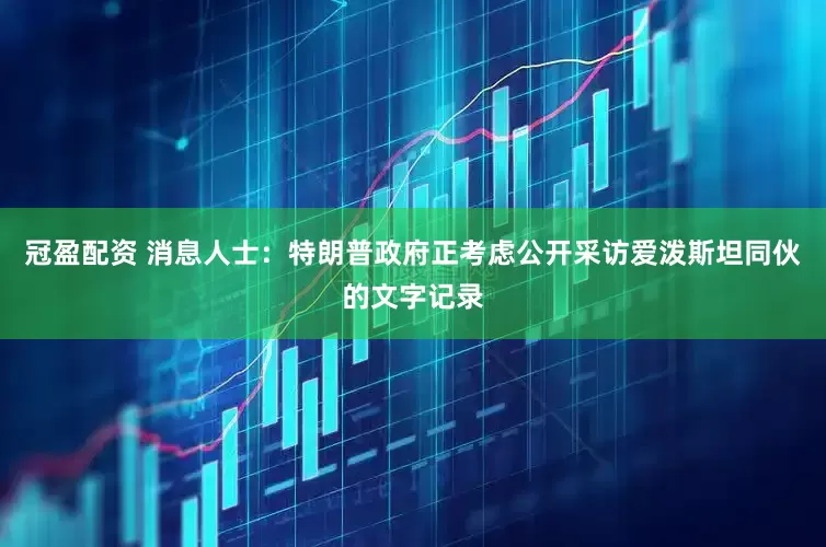 冠盈配资 消息人士：特朗普政府正考虑公开采访爱泼斯坦同伙的文字记录