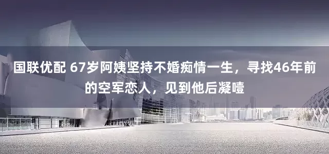 国联优配 67岁阿姨坚持不婚痴情一生，寻找46年前的空军恋人，见到他后凝噎