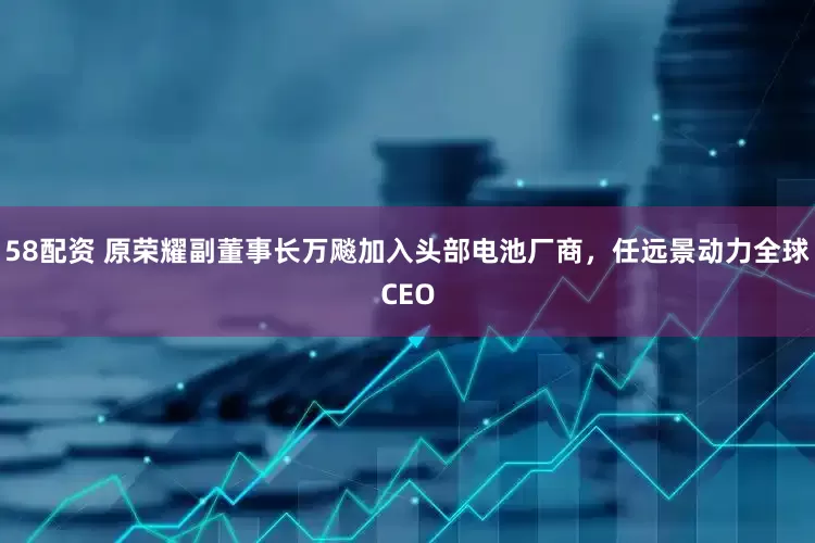 58配资 原荣耀副董事长万飚加入头部电池厂商，任远景动力全球CEO