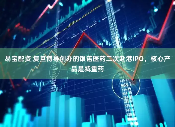 易宝配资 复旦博导创办的银诺医药二次赴港IPO，核心产品是减重药