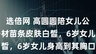 选倍网 高圆圆陪女儿公园玩耍，身材苗条皮肤白皙，6岁女儿身高到其胸口