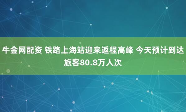 牛金网配资 铁路上海站迎来返程高峰 今天预计到达旅客80.8万人次