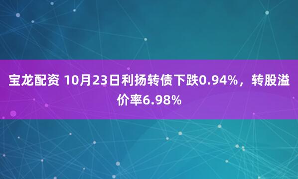 宝龙配资 10月23日利扬转债下跌0.94%，转股溢价率6.98%
