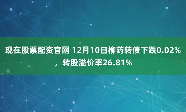 现在股票配资官网 12月10日柳药转债下跌0.02%，转股溢价率26.81%