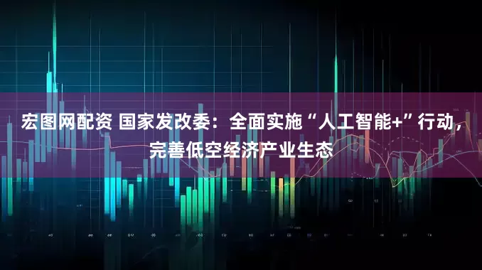 宏图网配资 国家发改委：全面实施“人工智能+”行动，完善低空经济产业生态