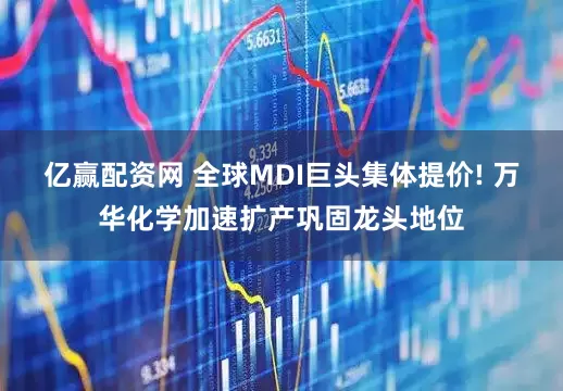 亿赢配资网 全球MDI巨头集体提价! 万华化学加速扩产巩固龙头地位