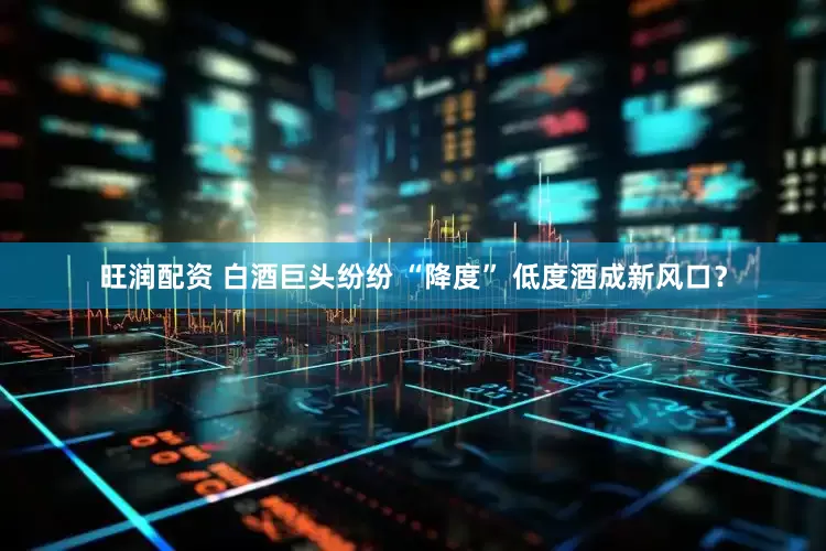 旺润配资 白酒巨头纷纷 “降度” 低度酒成新风口？