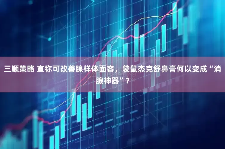 三顺策略 宣称可改善腺样体面容，袋鼠杰克舒鼻膏何以变成“消腺神器”？