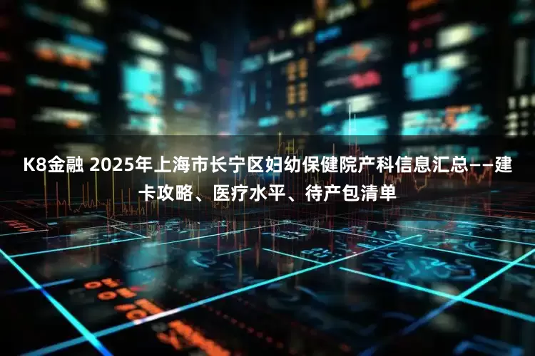 K8金融 2025年上海市长宁区妇幼保健院产科信息汇总——建卡攻略、医疗水平、待产包清单