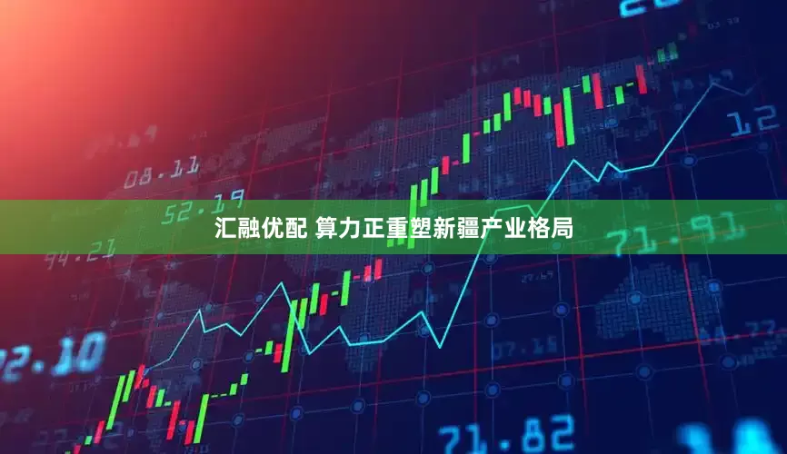 汇融优配 算力正重塑新疆产业格局
