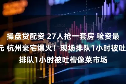 操盘贷配资 27人抢一套房 验资最高8000万元 杭州豪宅爆火!现场排队1小时被吐槽像菜市场
